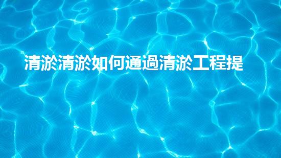 清淤清淤如何通過清淤工程提升水體質(zhì)量與生態(tài)平衡的最終處理方案？